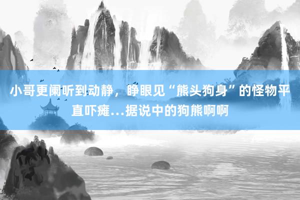 小哥更阑听到动静，睁眼见“熊头狗身”的怪物平直吓瘫…据说中的