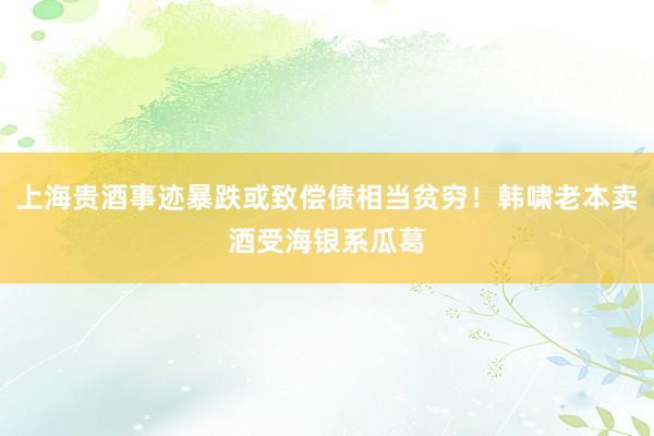 上海贵酒事迹暴跌或致偿债相当贫穷！韩啸老本卖酒受海银系瓜葛