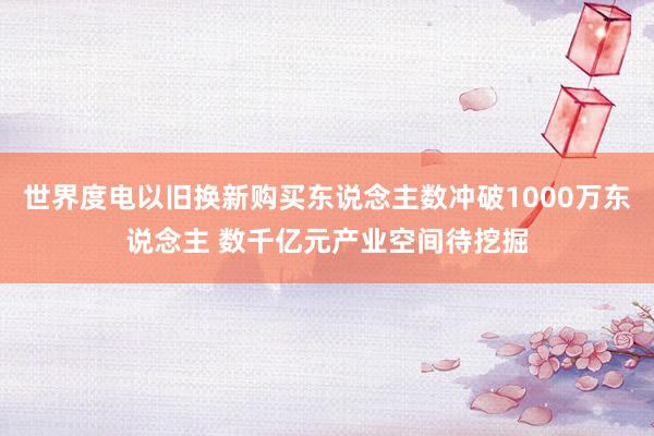 世界度电以旧换新购买东说念主数冲破1000万东说念主 数千亿元产业空间待挖掘