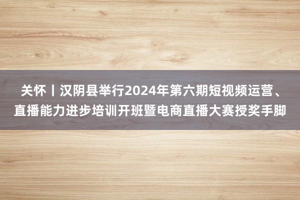 关怀丨汉阴县举行2024年第六期短视频运营、直播能力进步培训开班暨电商直播大赛授奖手脚