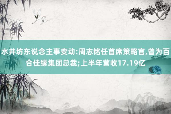 水井坊东说念主事变动:周志铭任首席策略官,曾为百合佳缘集团总裁;上半年营收17.19亿