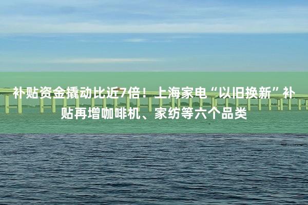 补贴资金撬动比近7倍！上海家电“以旧换新”补贴再增咖啡机、家纺等六个品类