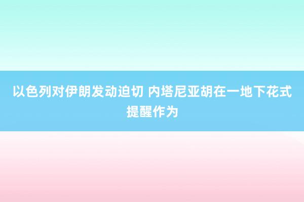 以色列对伊朗发动迫切 内塔尼亚胡在一地下花式提醒作为