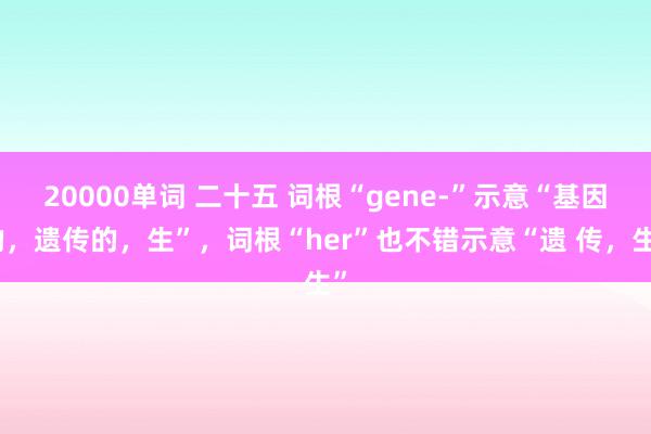 20000单词 二十五 词根“gene-”示意“基因的，遗传的，生”，词根“her”也不错示意“遗 传，生”