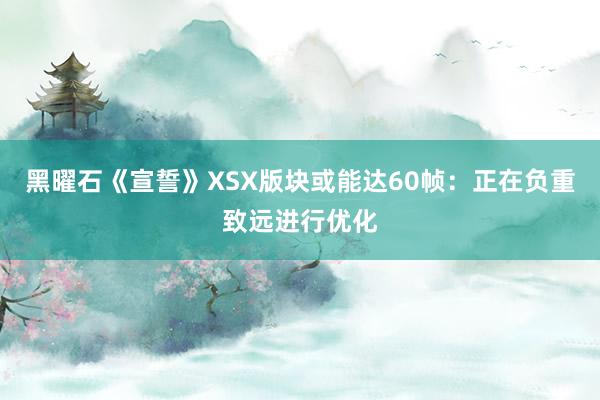 黑曜石《宣誓》XSX版块或能达60帧：正在负重致远进行优化