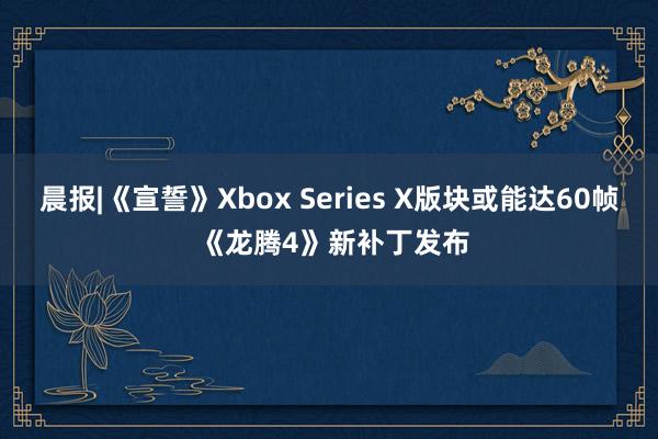 晨报|《宣誓》Xbox Series X版块或能达60帧 《龙腾4》新补丁发布