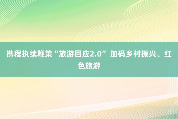 携程执续鞭策“旅游回应2.0” 加码乡村振兴、红色旅游